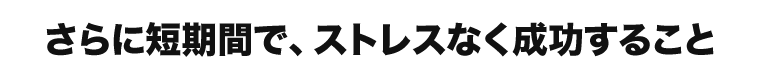 さらに短期間で、ストレスなく成功すること